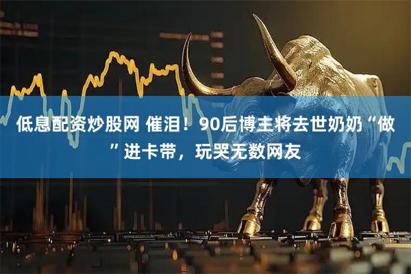 低息配资炒股网 催泪！90后博主将去世奶奶“做”进卡带，玩哭无数网友
