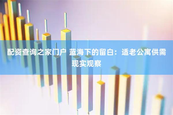 配资查询之家门户 蓝海下的留白:适老公寓供需现实观察