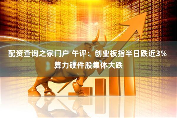 配资查询之家门户 午评：创业板指半日跌近3% 算力硬件股集体大跌