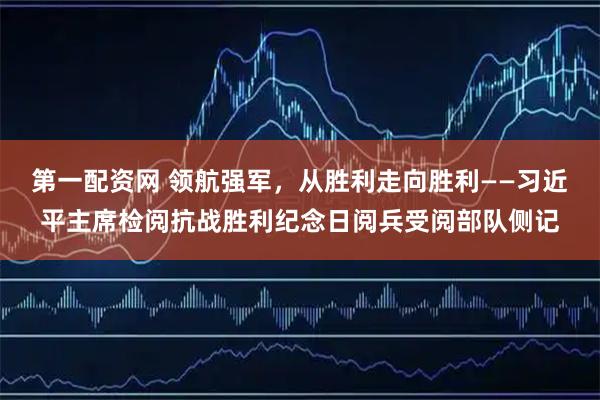 第一配资网 领航强军，从胜利走向胜利——习近平主席检阅抗战胜利纪念日阅兵受阅部队侧记