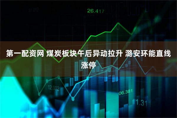 第一配资网 煤炭板块午后异动拉升 潞安环能直线涨停