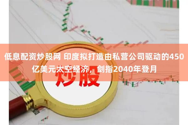 低息配资炒股网 印度拟打造由私营公司驱动的450亿美元太空经济,剑指2040年登月