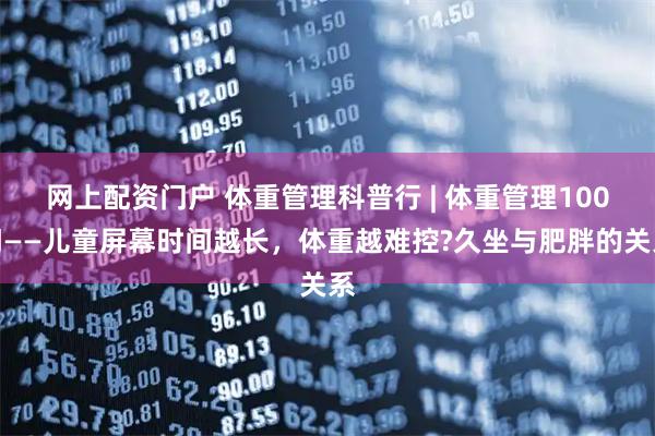 网上配资门户 体重管理科普行 | 体重管理100问——儿童屏幕时间越长，体重越难控?久坐与肥胖的关系