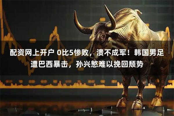 配资网上开户 0比5惨败，溃不成军！韩国男足遭巴西暴击，孙兴慜难以挽回颓势