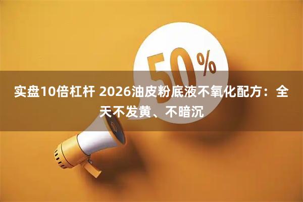 实盘10倍杠杆 2026油皮粉底液不氧化配方：全天不发黄、不暗沉