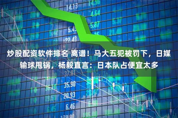炒股配资软件排名 离谱！马大五犯被罚下，日媒输球甩锅，杨毅直言：日本队占便宜太多
