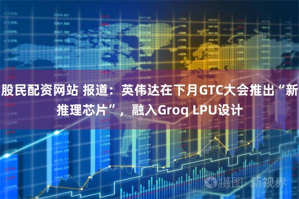 股民配资网站 报道：英伟达在下月GTC大会推出“新推理芯片”，融入Groq LPU设计
