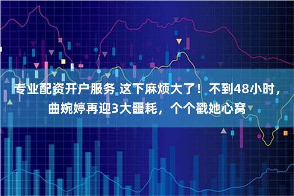 专业配资开户服务 这下麻烦大了！不到48小时，曲婉婷再迎3大噩耗，个个戳她心窝