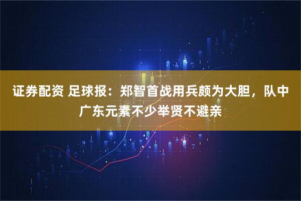 证券配资 足球报：郑智首战用兵颇为大胆，队中广东元素不少举贤不避亲