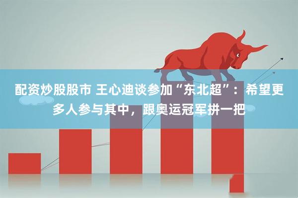配资炒股股市 王心迪谈参加“东北超”：希望更多人参与其中，跟奥运冠军拼一把