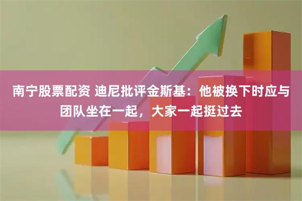 南宁股票配资 迪尼批评金斯基：他被换下时应与团队坐在一起，大家一起挺过去