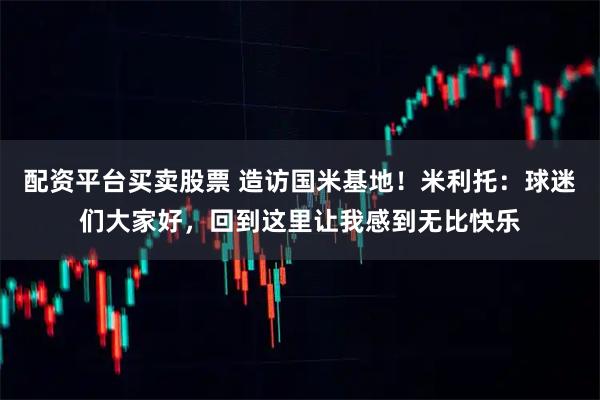 配资平台买卖股票 造访国米基地！米利托：球迷们大家好，回到这里让我感到无比快乐