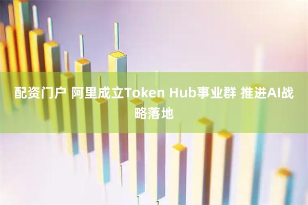 配资门户 阿里成立Token Hub事业群 推进AI战略落地