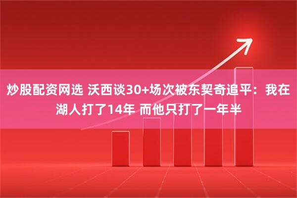 炒股配资网选 沃西谈30+场次被东契奇追平：我在湖人打了14年 而他只打了一年半