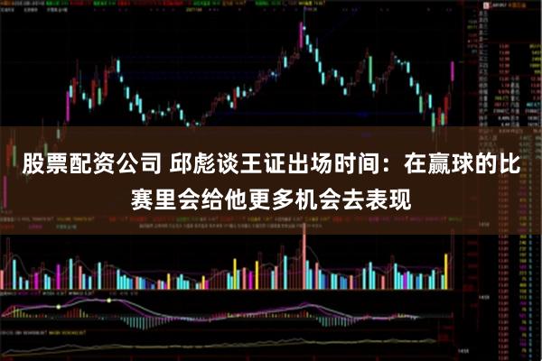 股票配资公司 邱彪谈王证出场时间：在赢球的比赛里会给他更多机会去表现