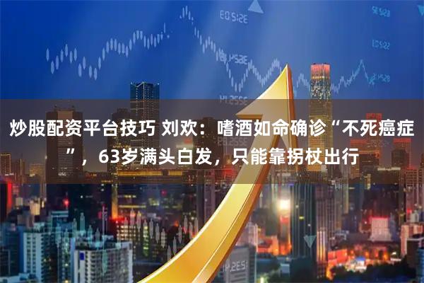 炒股配资平台技巧 刘欢:嗜酒如命确诊“不死癌症”,63岁满头白发,只能靠拐杖出行