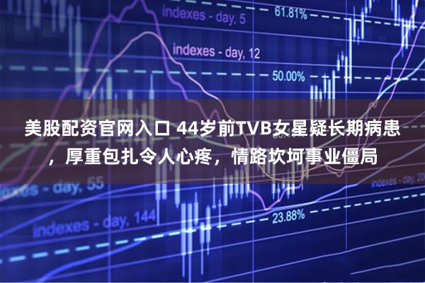 美股配资官网入口 44岁前TVB女星疑长期病患，厚重包扎令人心疼，情路坎坷事业僵局