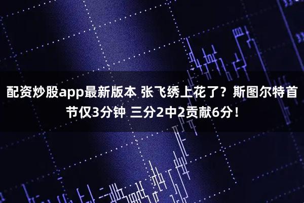 配资炒股app最新版本 张飞绣上花了？斯图尔特首节仅3分钟 三分2中2贡献6分！
