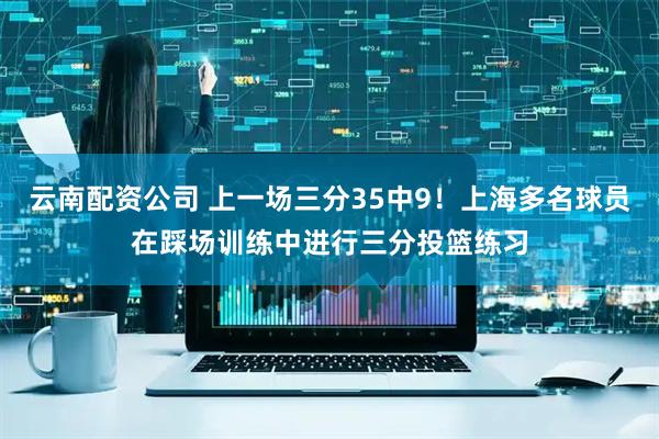 云南配资公司 上一场三分35中9！上海多名球员在踩场训练中进行三分投篮练习