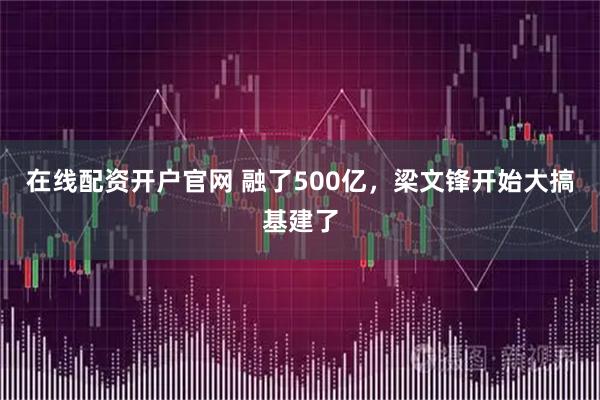 在线配资开户官网 融了500亿，梁文锋开始大搞基建了