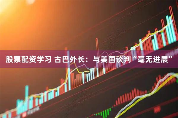 股票配资学习 古巴外长：与美国谈判“毫无进展”