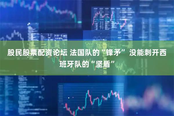股民股票配资论坛 法国队的“锋矛” 没能刺开西班牙队的“坚盾”