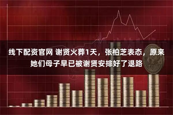线下配资官网 谢贤火葬1天，张柏芝表态，原来她们母子早已被谢贤安排好了退路
