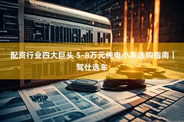 配资行业四大巨头 5-8万元纯电小车选购指南|驾仕选车
